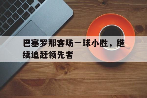开云体育登录-包含巴塞罗那客场一球小胜,继续追赶领先者的词条